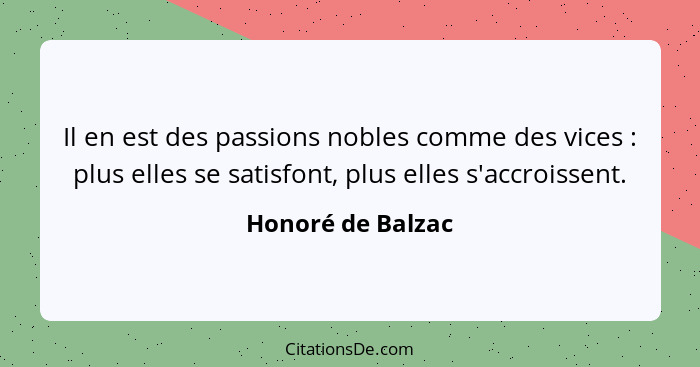 Il en est des passions nobles comme des vices : plus elles se satisfont, plus elles s'accroissent.... - Honoré de Balzac