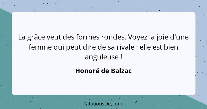 La grâce veut des formes rondes. Voyez la joie d'une femme qui peut dire de sa rivale : elle est bien anguleuse !... - Honoré de Balzac