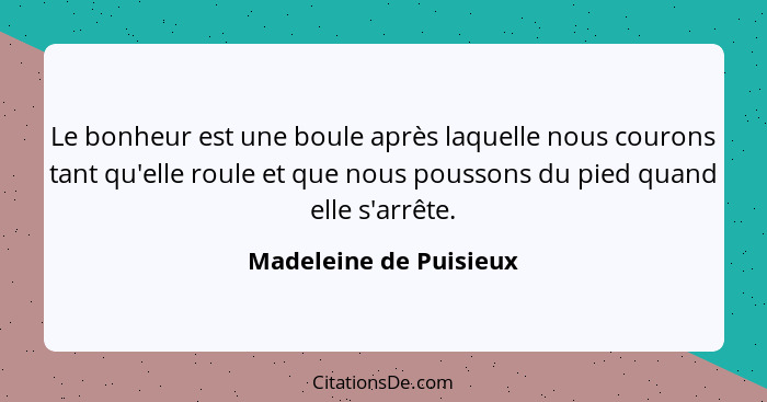 Le bonheur est une boule après laquelle nous courons tant qu'elle roule et que nous poussons du pied quand elle s'arrête.... - Madeleine de Puisieux