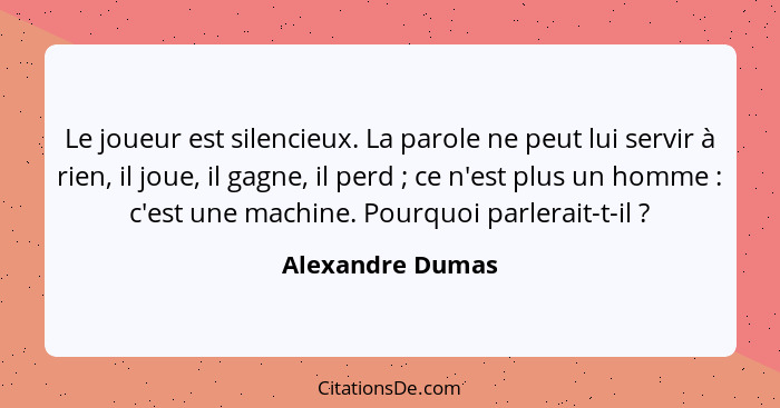 Le joueur est silencieux. La parole ne peut lui servir à rien, il joue, il gagne, il perd ; ce n'est plus un homme : c'est... - Alexandre Dumas