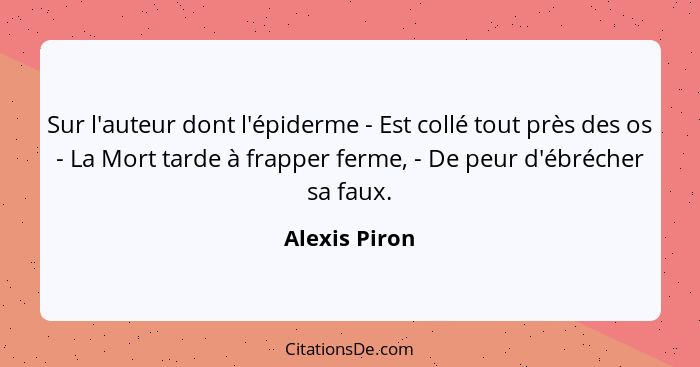 Sur l'auteur dont l'épiderme - Est collé tout près des os - La Mort tarde à frapper ferme, - De peur d'ébrécher sa faux.... - Alexis Piron