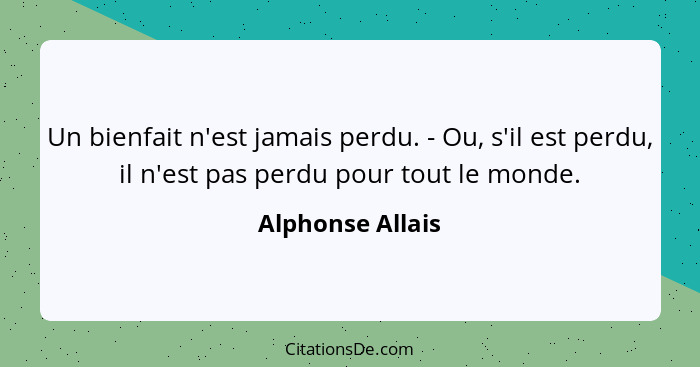 Un bienfait n'est jamais perdu. - Ou, s'il est perdu, il n'est pas perdu pour tout le monde.... - Alphonse Allais