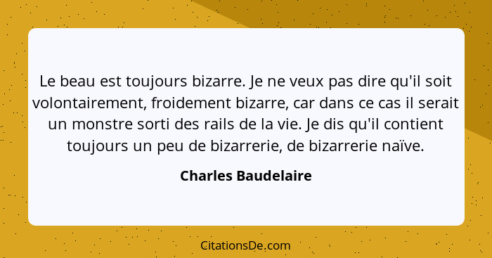 Le beau est toujours bizarre. Je ne veux pas dire qu'il soit volontairement, froidement bizarre, car dans ce cas il serait un mon... - Charles Baudelaire