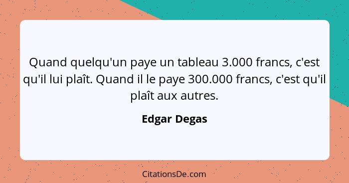 Quand quelqu'un paye un tableau 3.000 francs, c'est qu'il lui plaît. Quand il le paye 300.000 francs, c'est qu'il plaît aux autres.... - Edgar Degas