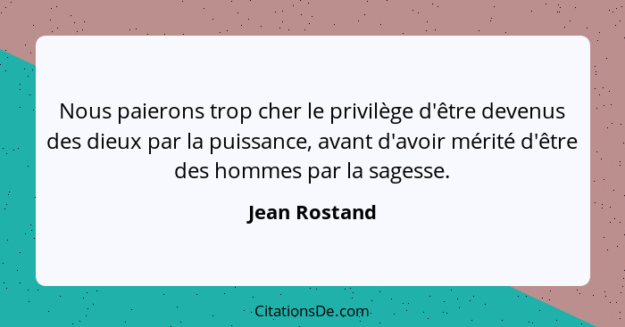 Nous paierons trop cher le privilège d'être devenus des dieux par la puissance, avant d'avoir mérité d'être des hommes par la sagesse.... - Jean Rostand