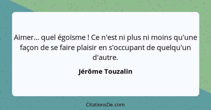 Aimer... quel égoïsme ! Ce n'est ni plus ni moins qu'une façon de se faire plaisir en s'occupant de quelqu'un d'autre.... - Jérôme Touzalin