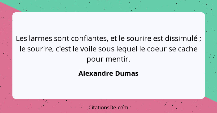 Les larmes sont confiantes, et le sourire est dissimulé ; le sourire, c'est le voile sous lequel le coeur se cache pour mentir.... - Alexandre Dumas