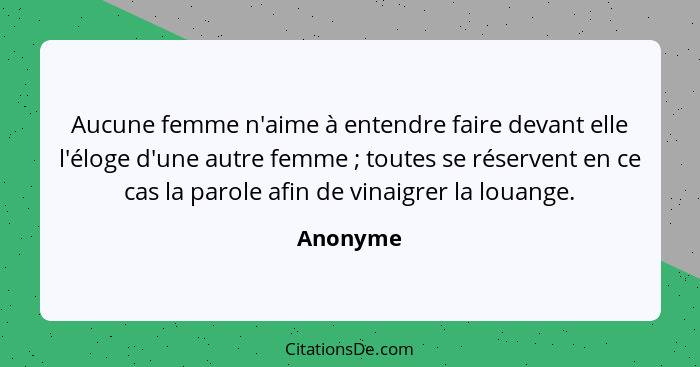 Aucune femme n'aime à entendre faire devant elle l'éloge d'une autre femme ; toutes se réservent en ce cas la parole afin de vinaigrer... - Anonyme