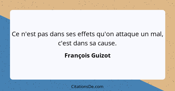 Ce n'est pas dans ses effets qu'on attaque un mal, c'est dans sa cause.... - François Guizot