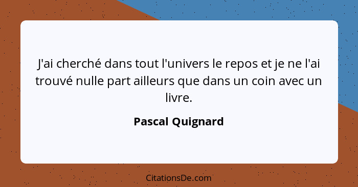 J'ai cherché dans tout l'univers le repos et je ne l'ai trouvé nulle part ailleurs que dans un coin avec un livre.... - Pascal Quignard