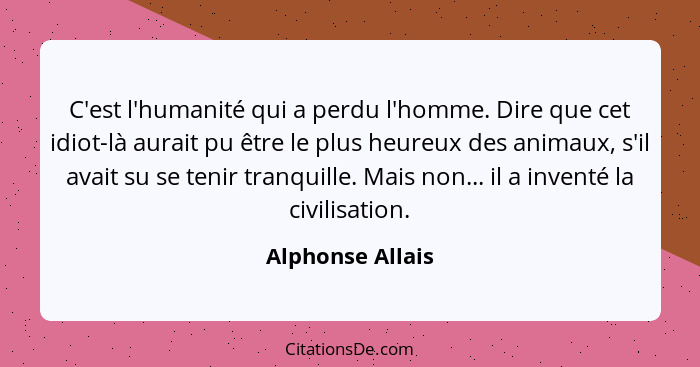 C'est l'humanité qui a perdu l'homme. Dire que cet idiot-là aurait pu être le plus heureux des animaux, s'il avait su se tenir tranq... - Alphonse Allais