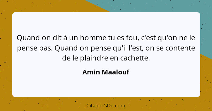 Quand on dit à un homme tu es fou, c'est qu'on ne le pense pas. Quand on pense qu'il l'est, on se contente de le plaindre en cachette.... - Amin Maalouf