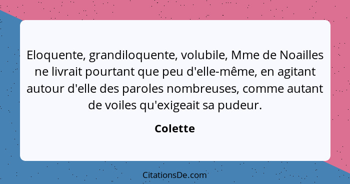 Eloquente, grandiloquente, volubile, Mme de Noailles ne livrait pourtant que peu d'elle-même, en agitant autour d'elle des paroles nombreuse... - Colette