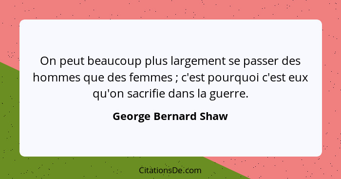 On peut beaucoup plus largement se passer des hommes que des femmes ; c'est pourquoi c'est eux qu'on sacrifie dans la guerr... - George Bernard Shaw