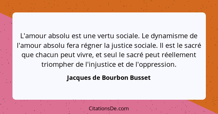 L'amour absolu est une vertu sociale. Le dynamisme de l'amour absolu fera régner la justice sociale. Il est le sacré que c... - Jacques de Bourbon Busset