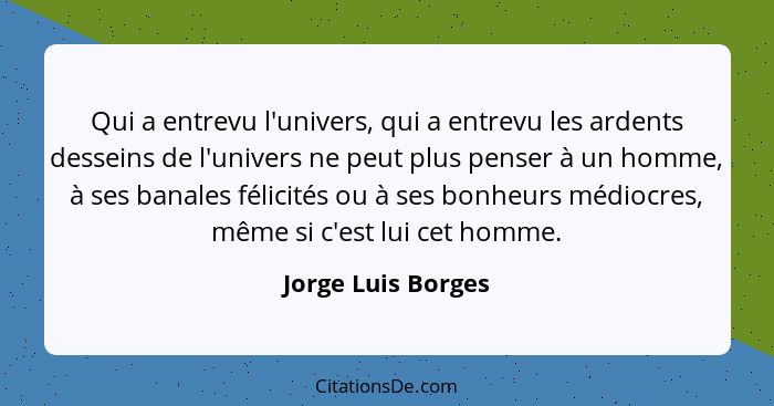 Qui a entrevu l'univers, qui a entrevu les ardents desseins de l'univers ne peut plus penser à un homme, à ses banales félicités o... - Jorge Luis Borges