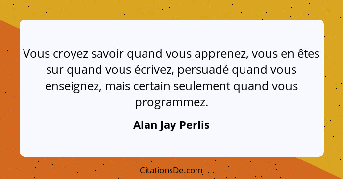 Vous croyez savoir quand vous apprenez, vous en êtes sur quand vous écrivez, persuadé quand vous enseignez, mais certain seulement q... - Alan Jay Perlis