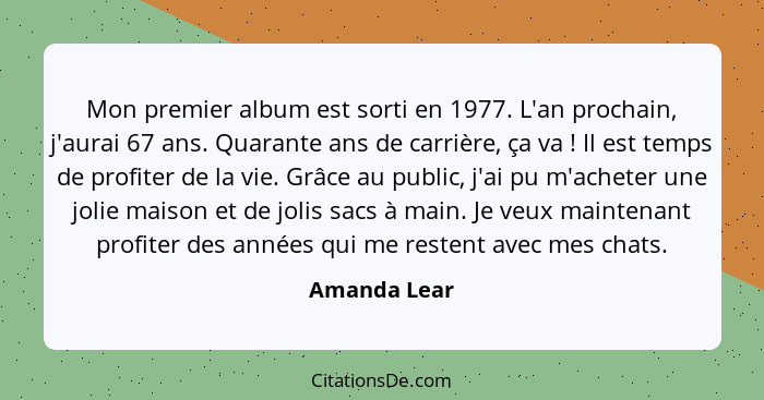 Mon premier album est sorti en 1977. L'an prochain, j'aurai 67 ans. Quarante ans de carrière, ça va ! Il est temps de profiter de l... - Amanda Lear
