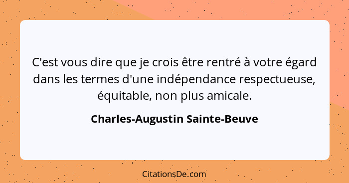 C'est vous dire que je crois être rentré à votre égard dans les termes d'une indépendance respectueuse, équitable, non... - Charles-Augustin Sainte-Beuve