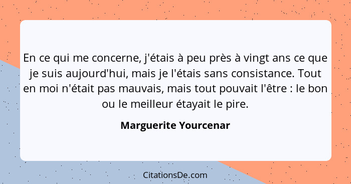 En ce qui me concerne, j'étais à peu près à vingt ans ce que je suis aujourd'hui, mais je l'étais sans consistance. Tout en moi... - Marguerite Yourcenar