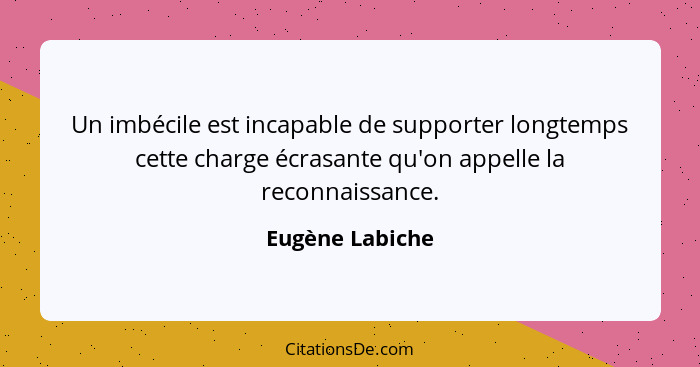 Un imbécile est incapable de supporter longtemps cette charge écrasante qu'on appelle la reconnaissance.... - Eugène Labiche