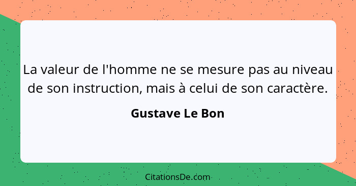 La valeur de l'homme ne se mesure pas au niveau de son instruction, mais à celui de son caractère.... - Gustave Le Bon