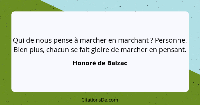 Qui de nous pense à marcher en marchant ? Personne. Bien plus, chacun se fait gloire de marcher en pensant.... - Honoré de Balzac