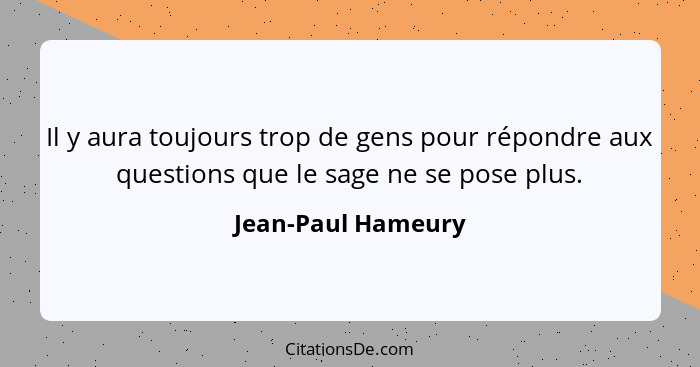 Il y aura toujours trop de gens pour répondre aux questions que le sage ne se pose plus.... - Jean-Paul Hameury