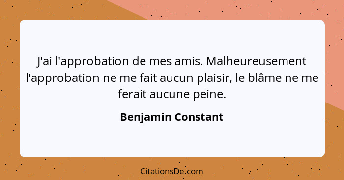 J'ai l'approbation de mes amis. Malheureusement l'approbation ne me fait aucun plaisir, le blâme ne me ferait aucune peine.... - Benjamin Constant