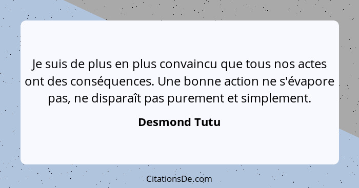 Je suis de plus en plus convaincu que tous nos actes ont des conséquences. Une bonne action ne s'évapore pas, ne disparaît pas purement... - Desmond Tutu