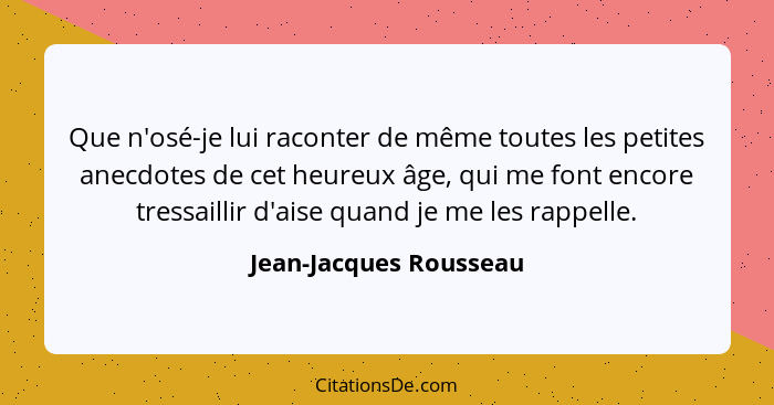 Que n'osé-je lui raconter de même toutes les petites anecdotes de cet heureux âge, qui me font encore tressaillir d'aise quand... - Jean-Jacques Rousseau