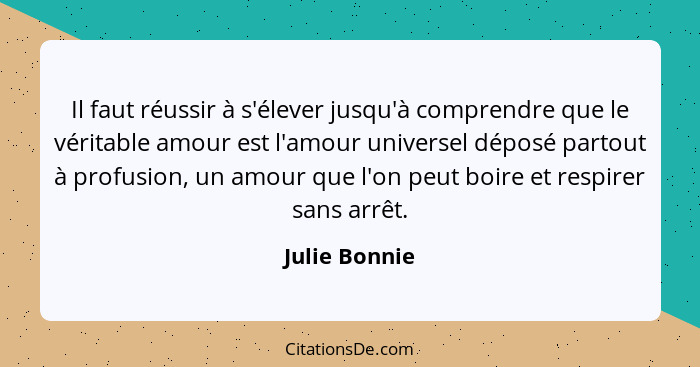 Il faut réussir à s'élever jusqu'à comprendre que le véritable amour est l'amour universel déposé partout à profusion, un amour que l'o... - Julie Bonnie