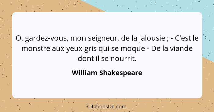 O, gardez-vous, mon seigneur, de la jalousie ; - C'est le monstre aux yeux gris qui se moque - De la viande dont il se nour... - William Shakespeare