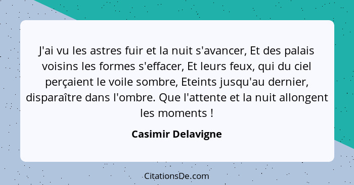 J'ai vu les astres fuir et la nuit s'avancer, Et des palais voisins les formes s'effacer, Et leurs feux, qui du ciel perçaient le... - Casimir Delavigne