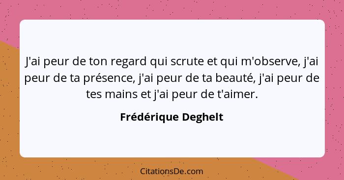 J'ai peur de ton regard qui scrute et qui m'observe, j'ai peur de ta présence, j'ai peur de ta beauté, j'ai peur de tes mains et... - Frédérique Deghelt