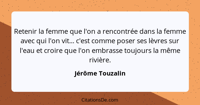 Retenir la femme que l'on a rencontrée dans la femme avec qui l'on vit... c'est comme poser ses lèvres sur l'eau et croire que l'on... - Jérôme Touzalin