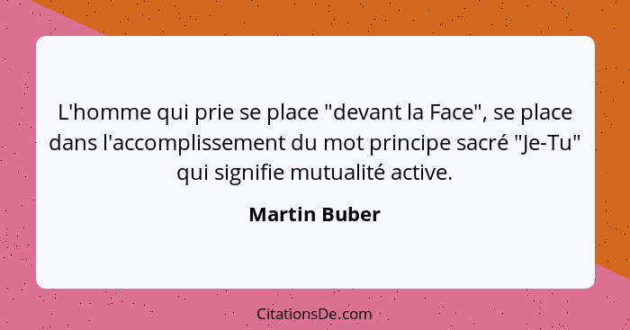 L'homme qui prie se place "devant la Face", se place dans l'accomplissement du mot principe sacré "Je-Tu" qui signifie mutualité active... - Martin Buber