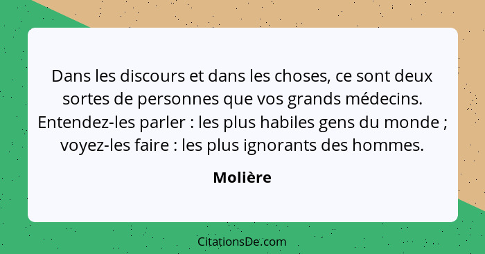 Dans les discours et dans les choses, ce sont deux sortes de personnes que vos grands médecins. Entendez-les parler : les plus habiles... - Molière