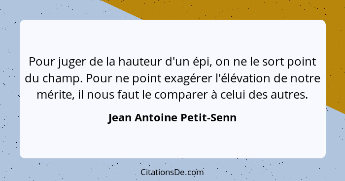 Pour juger de la hauteur d'un épi, on ne le sort point du champ. Pour ne point exagérer l'élévation de notre mérite, il nous... - Jean Antoine Petit-Senn