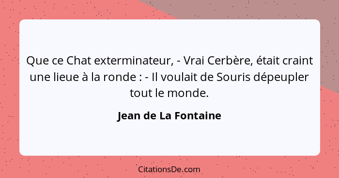 Que ce Chat exterminateur, - Vrai Cerbère, était craint une lieue à la ronde : - Il voulait de Souris dépeupler tout le mon... - Jean de La Fontaine