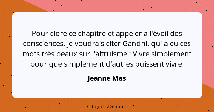 Pour clore ce chapitre et appeler à l'éveil des consciences, je voudrais citer Gandhi, qui a eu ces mots très beaux sur l'altruisme ... - Jeanne Mas