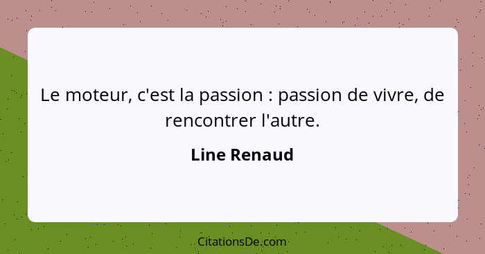 Le moteur, c'est la passion : passion de vivre, de rencontrer l'autre.... - Line Renaud