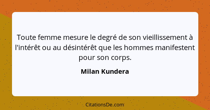 Toute femme mesure le degré de son vieillissement à l'intérêt ou au désintérêt que les hommes manifestent pour son corps.... - Milan Kundera