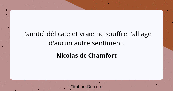 L'amitié délicate et vraie ne souffre l'alliage d'aucun autre sentiment.... - Nicolas de Chamfort