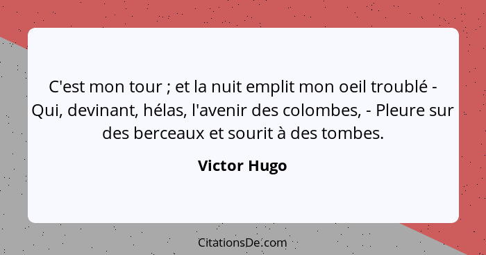 C'est mon tour ; et la nuit emplit mon oeil troublé - Qui, devinant, hélas, l'avenir des colombes, - Pleure sur des berceaux et sou... - Victor Hugo