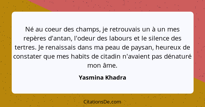 Né au coeur des champs, je retrouvais un à un mes repères d'antan, l'odeur des labours et le silence des tertres. Je renaissais dans... - Yasmina Khadra