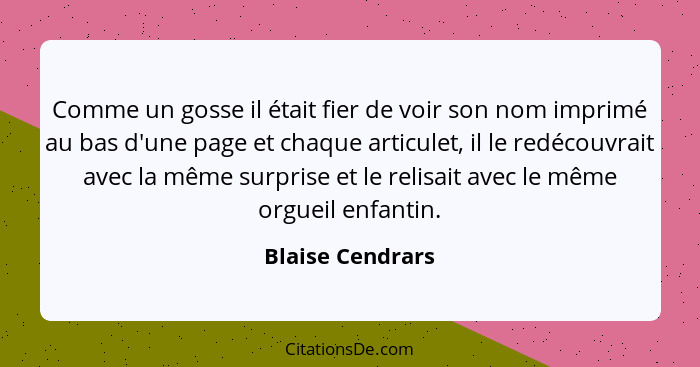 Comme un gosse il était fier de voir son nom imprimé au bas d'une page et chaque articulet, il le redécouvrait avec la même surprise... - Blaise Cendrars