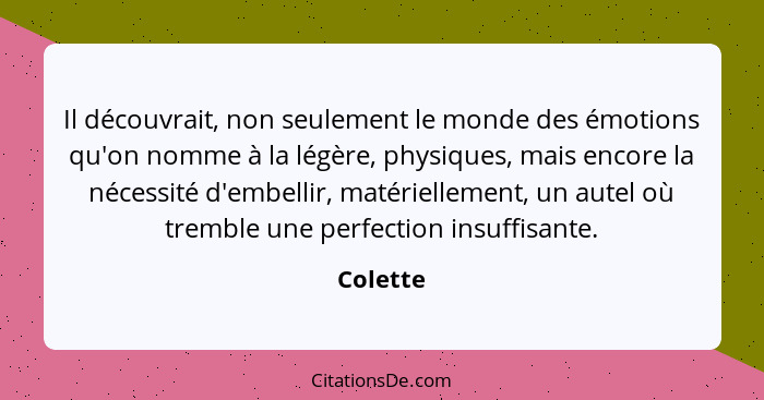 Il découvrait, non seulement le monde des émotions qu'on nomme à la légère, physiques, mais encore la nécessité d'embellir, matériellement,... - Colette