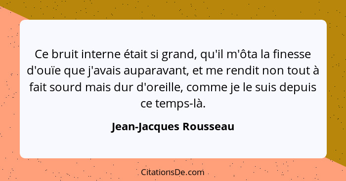 Ce bruit interne était si grand, qu'il m'ôta la finesse d'ouïe que j'avais auparavant, et me rendit non tout à fait sourd mais... - Jean-Jacques Rousseau