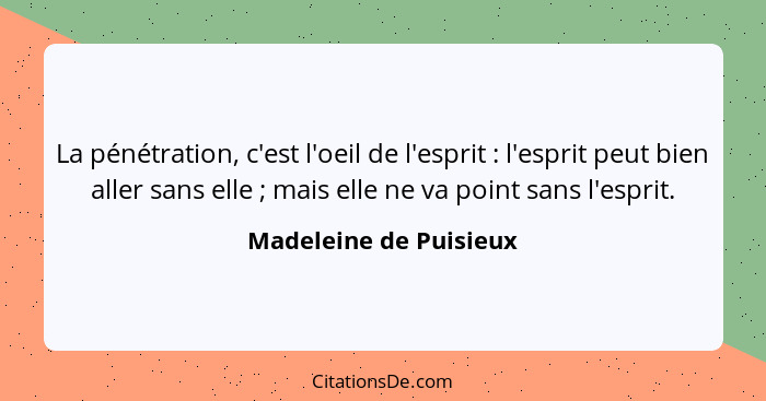 La pénétration, c'est l'oeil de l'esprit : l'esprit peut bien aller sans elle ; mais elle ne va point sans l'esprit.... - Madeleine de Puisieux